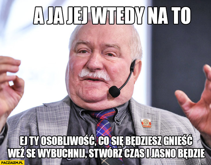 A ja jej wtedy na to „Ej Ty osobliwość, co się będziesz gnieść, weź se wybuchnij, stwórz czas i jasno będzie” Lech Wałęsa