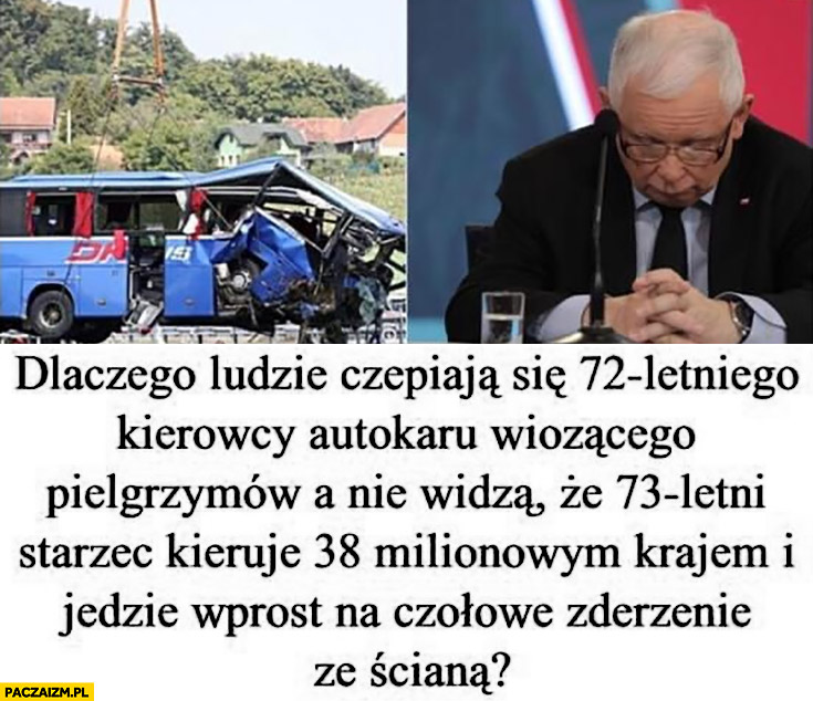 Dlaczego ludzie czepiają się 72-letniego kierowcy autokaru a nie widza ze 73-letni starzec Kaczyński kieruje 38-milionowym krajem i jedzie wprost na czołowe zderzenie ze ścianą?