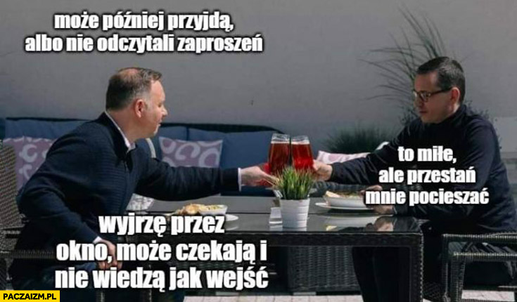 Duda Morawiecki piwko może przyjdą później albo nie odczytali zaproszeń, przestań mnie pocieszać, wyjrzę może czekają i nie wiedzą jak wejść