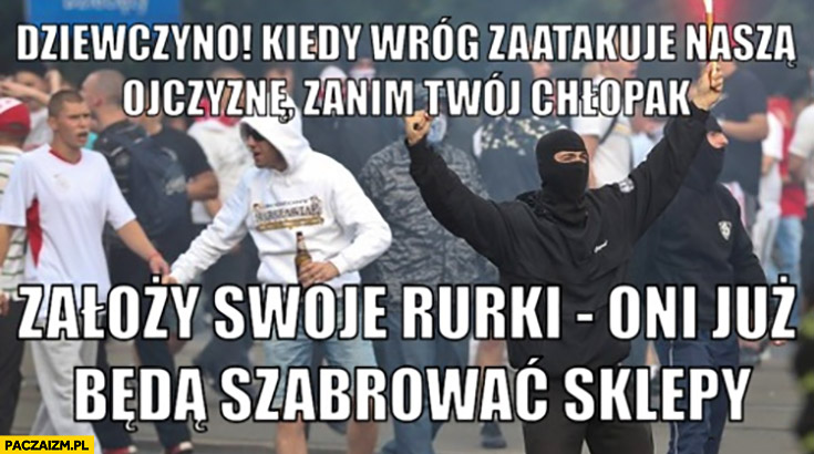 Dziewczyno kiedy wróg zaatakuje nasza ojczyznę zanim twój chłopak założy swoje rurki oni już będą szabrować sklepy