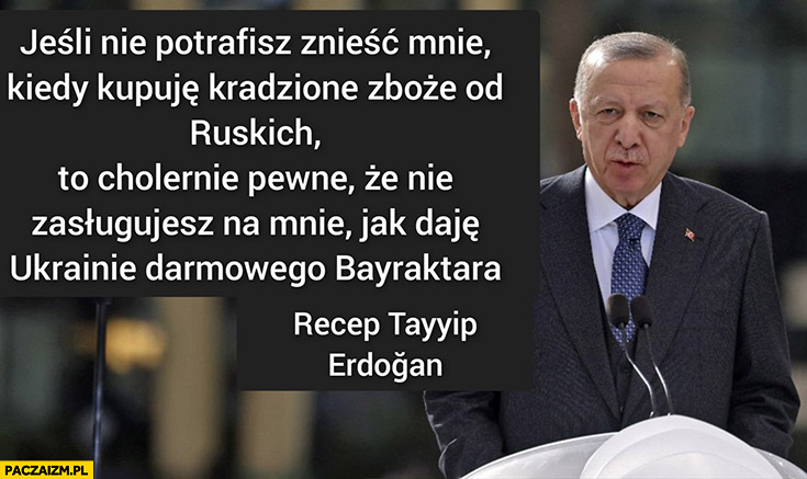 Erdogan jeśli nie potrafisz znieść mnie kiedy kupuję kradzione zboże od ruskich nie zasługujesz na mnie jak daje Ukrainie darmowego Bayraktara