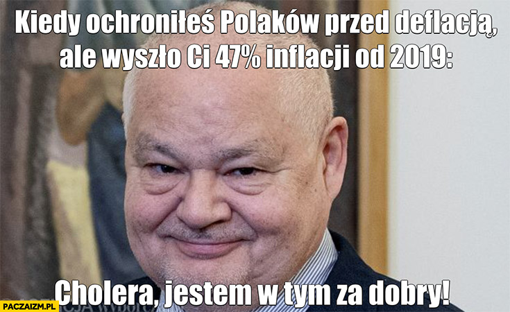 Glapiński kiedy ochroniłeś Polaków przed deflacją ale wyszło Ci 47% procent inflacji od 2019 cholera jestem w tym za dobry