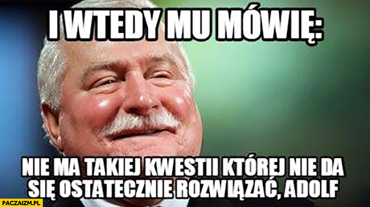 I wtedy mu mówię: „Nie ma takiej kwestii której nie da się ostatecznie rozwiązać Adolf.” Lech Wałęsa