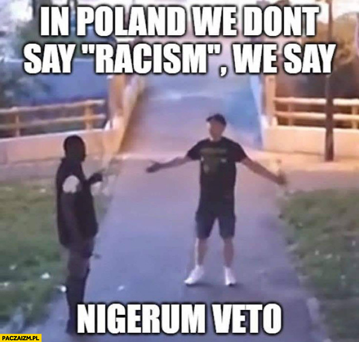 In Poland we don’t say racism we say nigerum veto