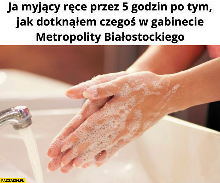 Ja myjący ręce przez 5 godzin po tym jak dotknąłem czegoś w gabinecie metropolity białostockiego