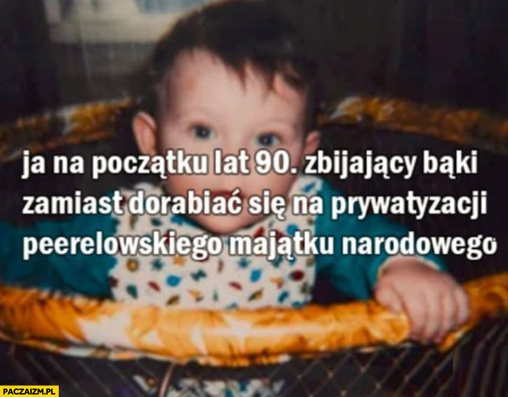 Ja na początku lat 90 zbijający baki zamiast dorabiać się na prywatyzacji peerelowskiego majątku narodowego