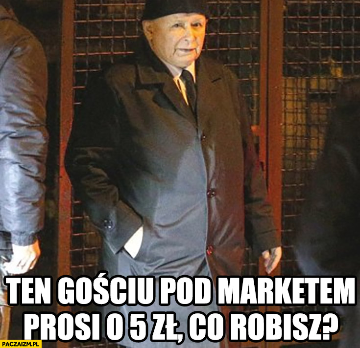 Kaczyński ten gościu pod marketem prosi o 5 zł, co robisz?