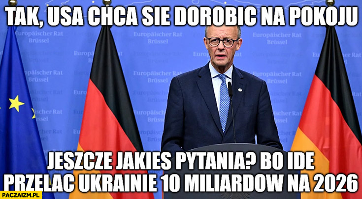 Kanclerz Niemiec: tak USA chcą się dorobić na pokoju jeszcze jakieś pytania bo idę przelać Ukrainie 10 miliardów na 2026