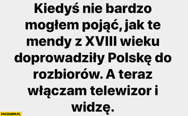 Kiedyś nie bardzo mogłem pojąć jak te mendy z XVIII wieku doprowadziły Polskę do rozbiorów a teraz włączam telewizor i widzę
