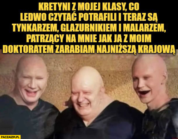 Kretyni z mojej klasy co ledwo potrafili czytać i teraz są tynkarzem, glazurnikiem i malarzem patrzący na mnie jak z moim doktoratem zarabiam najniższą krajową