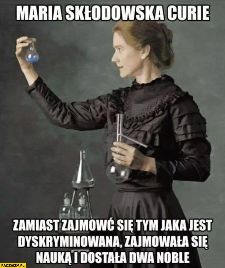 Maria Skłodowska-Curie zamiast zajmować się tym jaka jest dyskryminowana zajmowała się nauka i dostała dwa noble