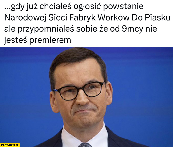 Morawiecki gdy już chciałeś ogłosić powstanie narodowej sieci fabryk worków do piasku ale przypomniałeś sobie, że od 9 miesięcy nie jesteś premierem