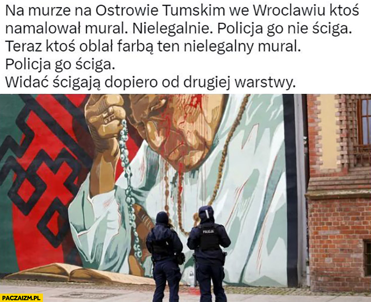 Na murze we Wrocławiu ktoś nielegalnie namalował mural z papieżem policja go nie ściga, potem ktoś oblał go farbą, policja go ściga. Widocznie ścigają dopiero od drugiej warstwy