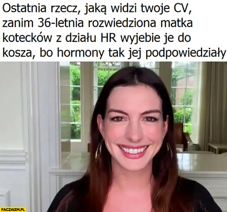 Ostatnia rzecz jaka widzi twoje CV zanim 36 letnia rozwiedziona matka kotecków z działu HR wywali je do kosza bo hormony tak jej podpowiedziały