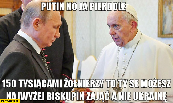 Papież do Putina no ja pierdzielę 150 tysiącami żołnierzy to ty se możesz najwyżej Biskupin zająć a nie Ukrainę