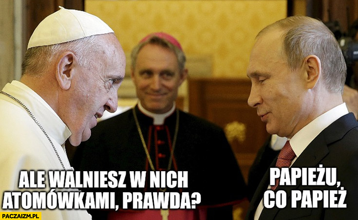 Papież Franciszek do Putina: ale walniesz w nich atomówkami, prawda? Papieżu, co papież?