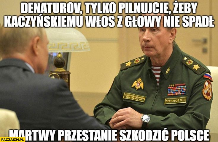 Putin Denaturov tylko pilnujcie żeby Kaczyńskiemu włos z głowy nie spadł martwy przestanie szkodzić Polsce