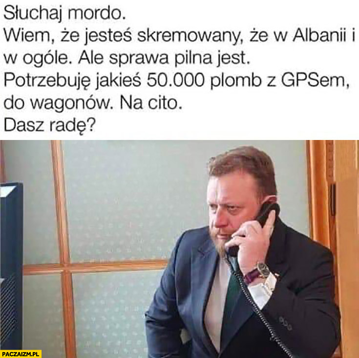 Szumowski dzwoni słuchaj mordo wiem, że jesteś skemowany w Albanii ale sprawa jest potrzebuje 50 tysięcy plomb z GPS do wagonów na cito dasz radę?