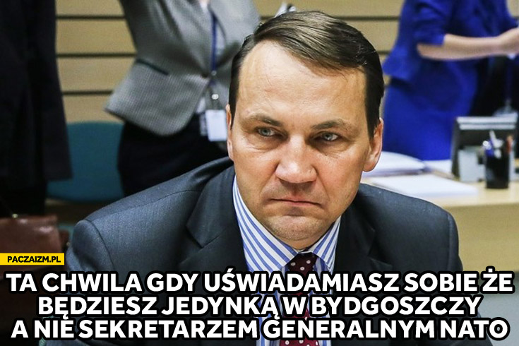 Ta chwila gdy uświadamiasz sobie że będziesz jedynką w Bydgoszczy a nie sekretarzem generalnym NATO Radosław Sikorski