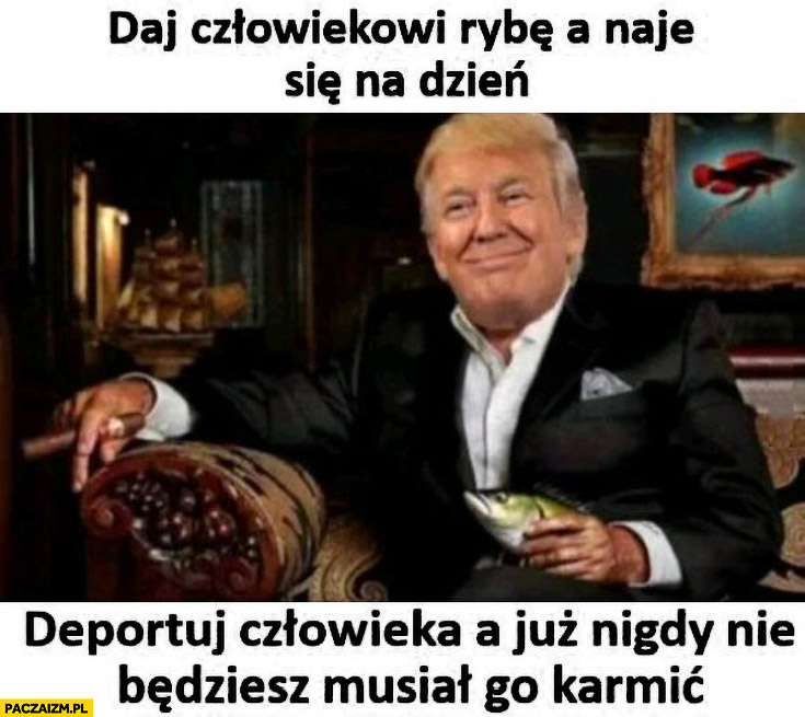 Trump daj człowiekowi rybę a naje się na dzień, deportuj człowieka a już nigdy nie będziesz musiał go karmić