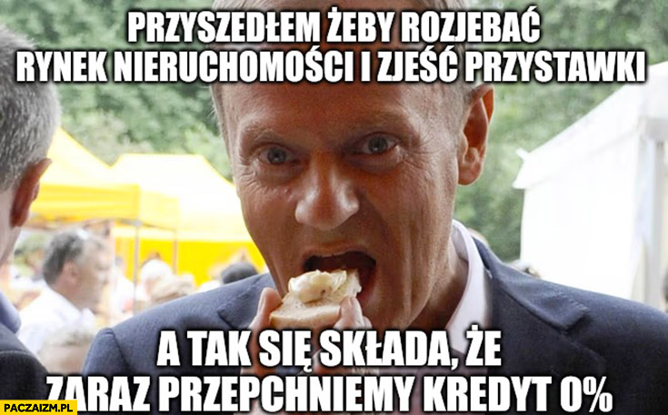 Tusk przyszedłem rozwalić rynek nieruchomosci i zjeść przystawki a tak się składa, że zaraz przepchniemy kredyt 0% procent