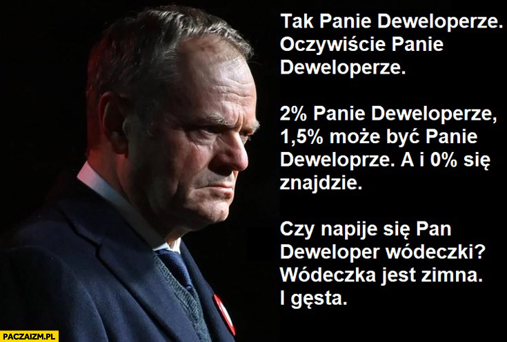 Tusk tak panie deweloperze 2% panie deweloperze, 1,5% może być a i 0% się znajdzie czy napije się deweloper wódeczki Dario ślepnąc od świateł