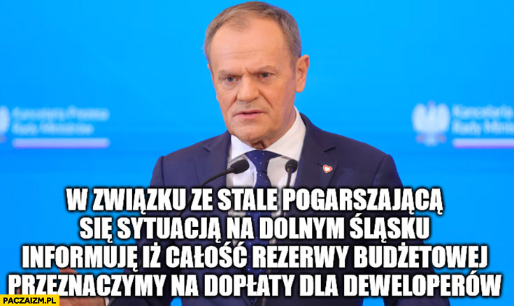 Tusk w związku ze stale pogarszającą się sytuacja powodziową na dolnym slasku informuje ze calosc rezerwy budzetowej przeznaczymy na doplaty dla deweloperow