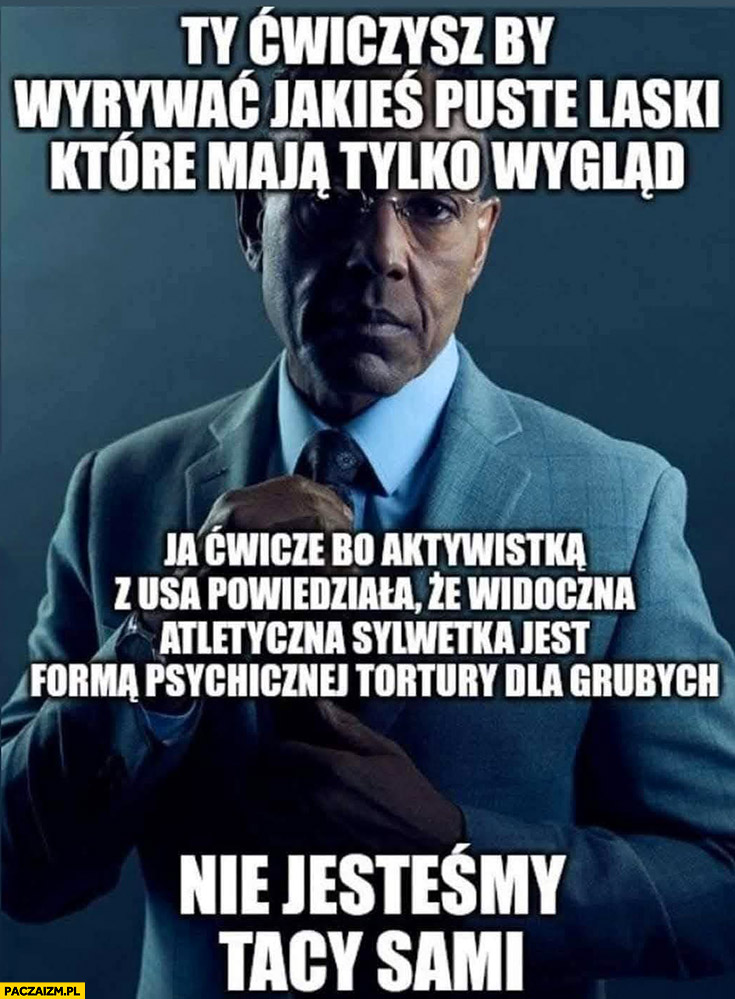 Ty ćwiczysz by wyrywać jakieś puste laski które mają tylko wygląd ja ćwiczę bo aktywistka powiedziała, że sylwetka jest forma psychicznej tortury dla grubych nie jesteśmy tacy sami