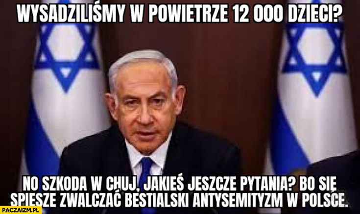 Wysadziliśmy w powietrze 12 tysięcy dzieci no szkoda jeszcze jakieś pytania bo się spieszę zwalczać bestialski antysemityzm w Polsce Netanyahu