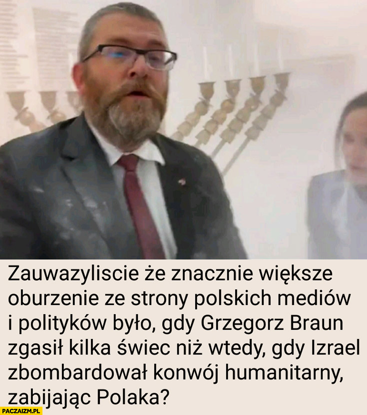 Zauważyliście, że znacznie większe oburzenie ze strony polskich mediów i polityków było gdy Braun zgasil kilka świec niż wtedy gdy Izrael zbombardował konwój humanitarny zabijając Polaka?