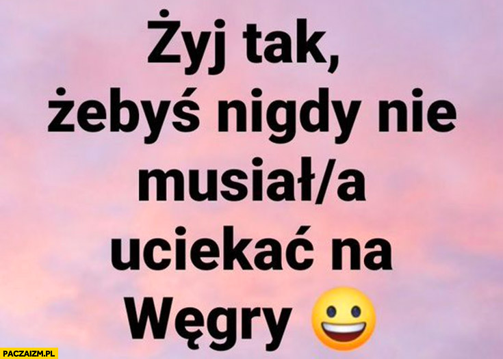 Żyj tak żebyś nigdy nie musiał uciekać na Węgry