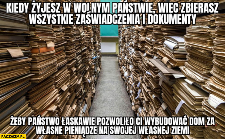 Żyjesz w wolnym państwie więc zbierasz wszystkie zaświadczenia i dokumenty żeby państwo łaskawie pozwoliło ci wybudować dom za własne pieniądze na swojej własnej ziemi